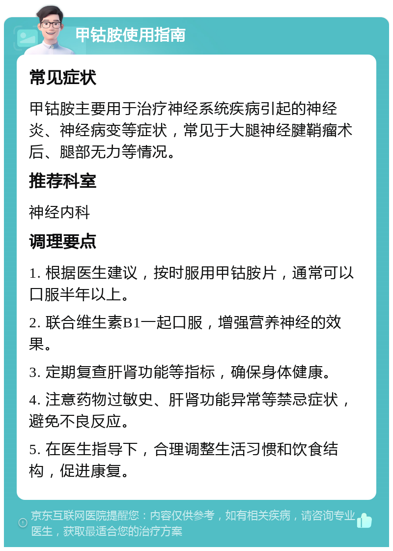 甲钴胺使用指南 常见症状 甲钴胺主要用于治疗神经系统疾病引起的神经炎、神经病变等症状，常见于大腿神经腱鞘瘤术后、腿部无力等情况。 推荐科室 神经内科 调理要点 1. 根据医生建议，按时服用甲钴胺片，通常可以口服半年以上。 2. 联合维生素B1一起口服，增强营养神经的效果。 3. 定期复查肝肾功能等指标，确保身体健康。 4. 注意药物过敏史、肝肾功能异常等禁忌症状，避免不良反应。 5. 在医生指导下，合理调整生活习惯和饮食结构，促进康复。