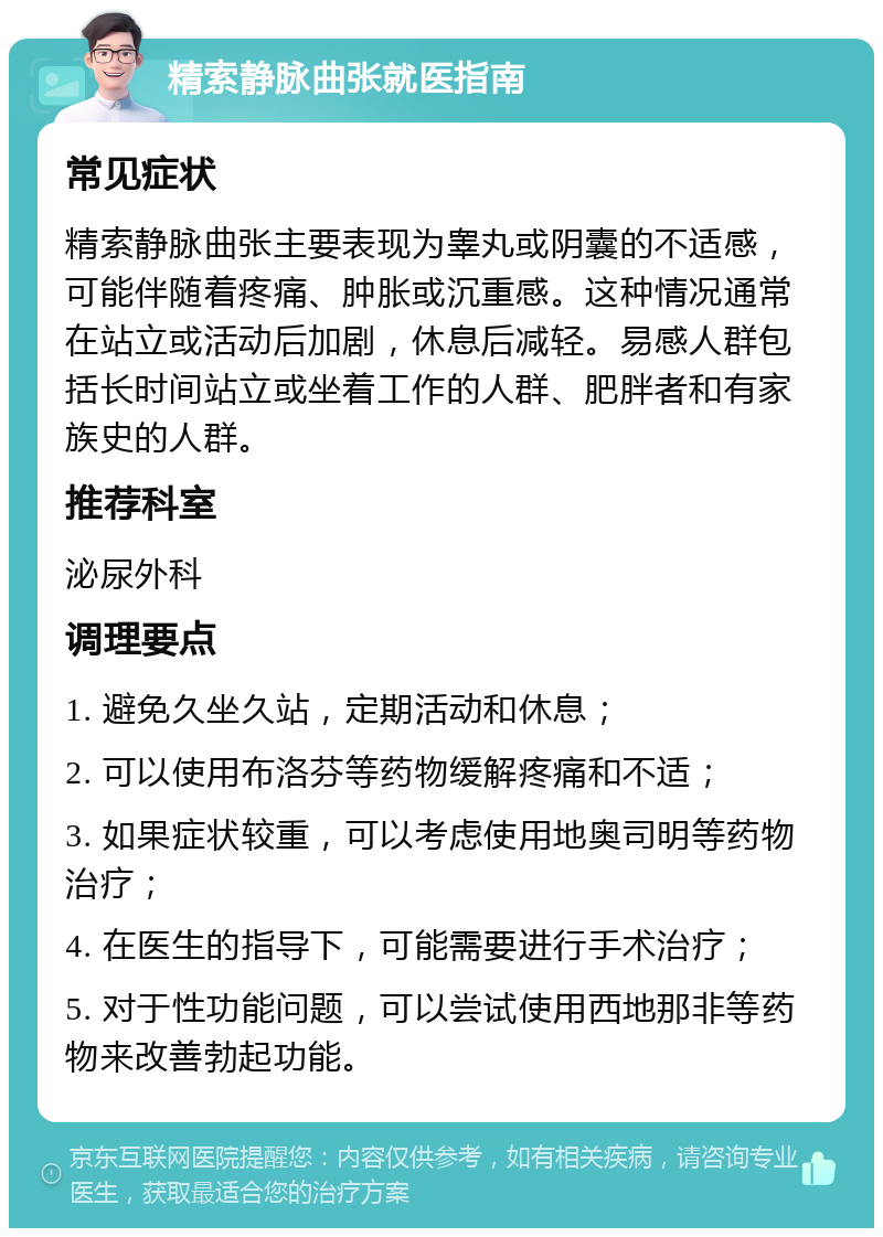 精索静脉曲张就医指南 常见症状 精索静脉曲张主要表现为睾丸或阴囊的不适感，可能伴随着疼痛、肿胀或沉重感。这种情况通常在站立或活动后加剧，休息后减轻。易感人群包括长时间站立或坐着工作的人群、肥胖者和有家族史的人群。 推荐科室 泌尿外科 调理要点 1. 避免久坐久站，定期活动和休息； 2. 可以使用布洛芬等药物缓解疼痛和不适； 3. 如果症状较重，可以考虑使用地奥司明等药物治疗； 4. 在医生的指导下，可能需要进行手术治疗； 5. 对于性功能问题，可以尝试使用西地那非等药物来改善勃起功能。