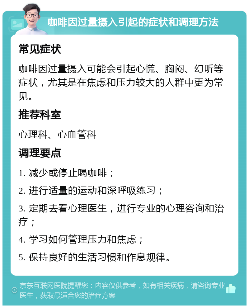 咖啡因过量摄入引起的症状和调理方法 常见症状 咖啡因过量摄入可能会引起心慌、胸闷、幻听等症状，尤其是在焦虑和压力较大的人群中更为常见。 推荐科室 心理科、心血管科 调理要点 1. 减少或停止喝咖啡； 2. 进行适量的运动和深呼吸练习； 3. 定期去看心理医生，进行专业的心理咨询和治疗； 4. 学习如何管理压力和焦虑； 5. 保持良好的生活习惯和作息规律。