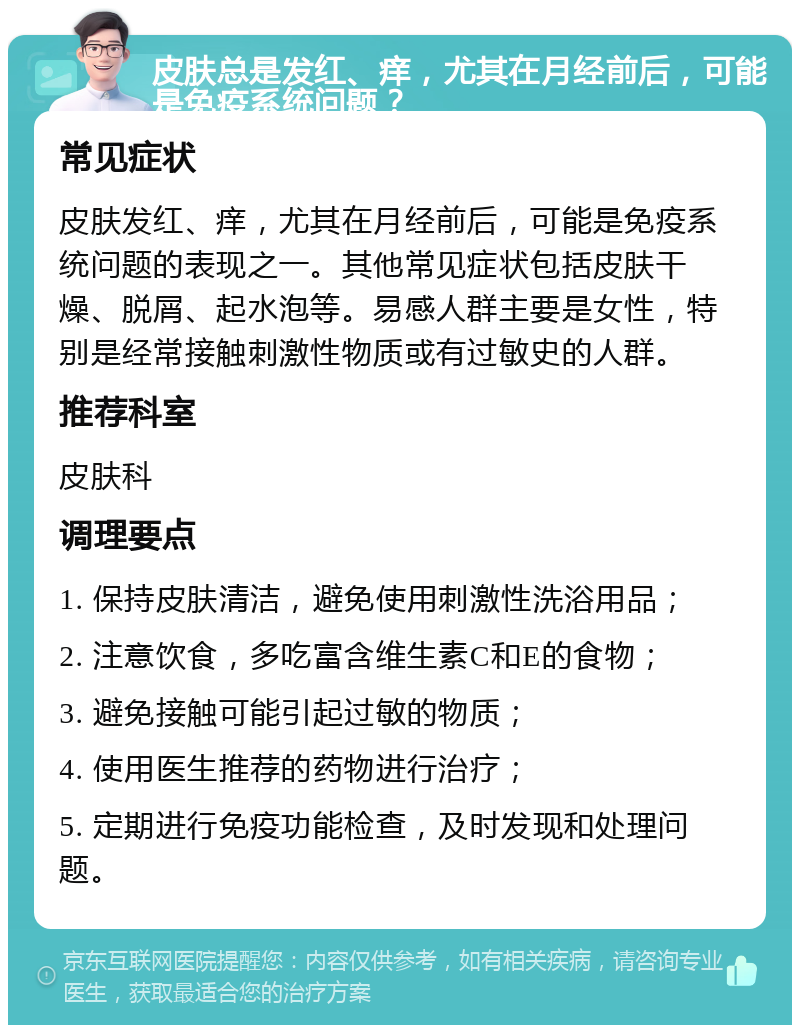 皮肤总是发红、痒，尤其在月经前后，可能是免疫系统问题？ 常见症状 皮肤发红、痒，尤其在月经前后，可能是免疫系统问题的表现之一。其他常见症状包括皮肤干燥、脱屑、起水泡等。易感人群主要是女性，特别是经常接触刺激性物质或有过敏史的人群。 推荐科室 皮肤科 调理要点 1. 保持皮肤清洁，避免使用刺激性洗浴用品； 2. 注意饮食，多吃富含维生素C和E的食物； 3. 避免接触可能引起过敏的物质； 4. 使用医生推荐的药物进行治疗； 5. 定期进行免疫功能检查，及时发现和处理问题。