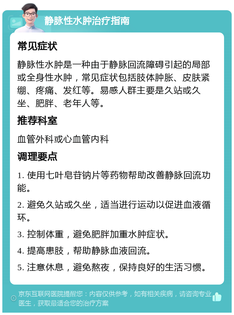 静脉性水肿治疗指南 常见症状 静脉性水肿是一种由于静脉回流障碍引起的局部或全身性水肿，常见症状包括肢体肿胀、皮肤紧绷、疼痛、发红等。易感人群主要是久站或久坐、肥胖、老年人等。 推荐科室 血管外科或心血管内科 调理要点 1. 使用七叶皂苷钠片等药物帮助改善静脉回流功能。 2. 避免久站或久坐，适当进行运动以促进血液循环。 3. 控制体重，避免肥胖加重水肿症状。 4. 提高患肢，帮助静脉血液回流。 5. 注意休息，避免熬夜，保持良好的生活习惯。