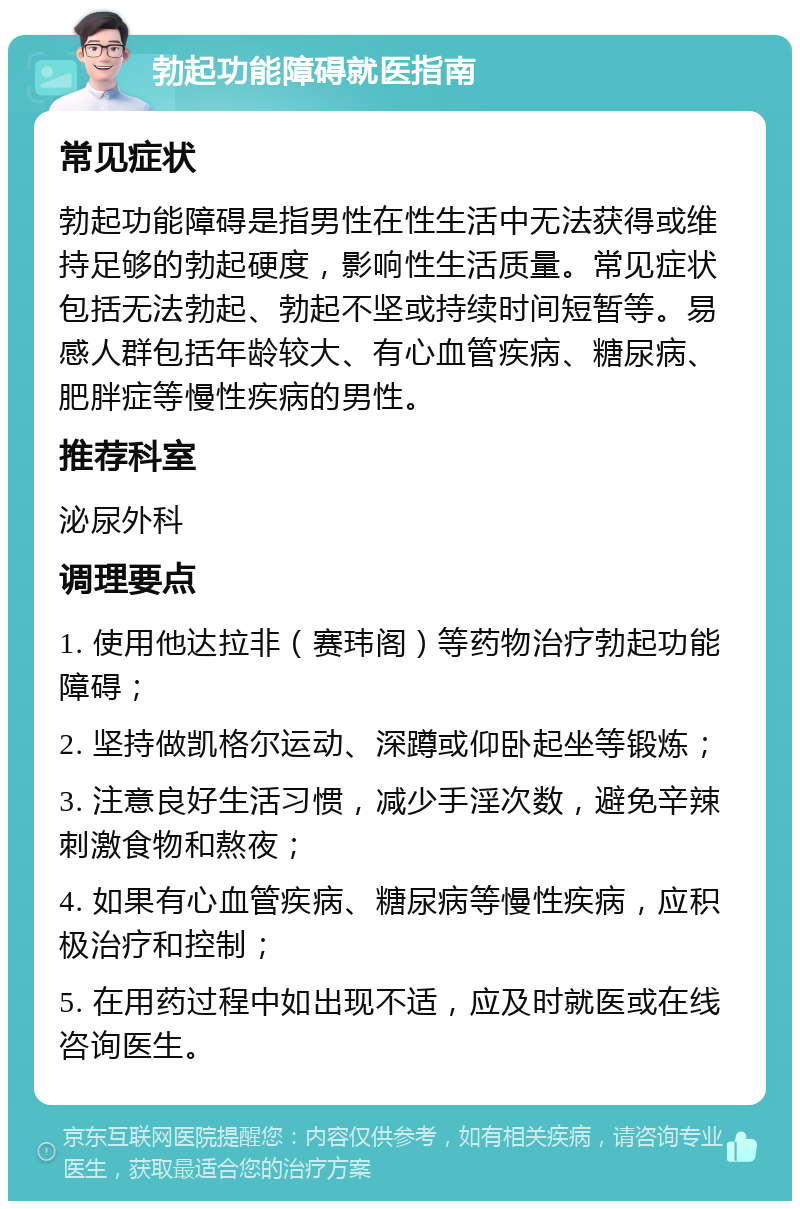 勃起功能障碍就医指南 常见症状 勃起功能障碍是指男性在性生活中无法获得或维持足够的勃起硬度，影响性生活质量。常见症状包括无法勃起、勃起不坚或持续时间短暂等。易感人群包括年龄较大、有心血管疾病、糖尿病、肥胖症等慢性疾病的男性。 推荐科室 泌尿外科 调理要点 1. 使用他达拉非（赛玮阁）等药物治疗勃起功能障碍； 2. 坚持做凯格尔运动、深蹲或仰卧起坐等锻炼； 3. 注意良好生活习惯，减少手淫次数，避免辛辣刺激食物和熬夜； 4. 如果有心血管疾病、糖尿病等慢性疾病，应积极治疗和控制； 5. 在用药过程中如出现不适，应及时就医或在线咨询医生。