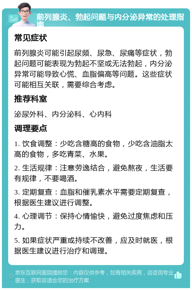 前列腺炎、勃起问题与内分泌异常的处理指南 常见症状 前列腺炎可能引起尿频、尿急、尿痛等症状，勃起问题可能表现为勃起不坚或无法勃起，内分泌异常可能导致心慌、血脂偏高等问题。这些症状可能相互关联，需要综合考虑。 推荐科室 泌尿外科、内分泌科、心内科 调理要点 1. 饮食调整：少吃含糖高的食物，少吃含油脂太高的食物，多吃青菜、水果。 2. 生活规律：注意劳逸结合，避免熬夜，生活要有规律，不要喝酒。 3. 定期复查：血脂和催乳素水平需要定期复查，根据医生建议进行调整。 4. 心理调节：保持心情愉快，避免过度焦虑和压力。 5. 如果症状严重或持续不改善，应及时就医，根据医生建议进行治疗和调理。