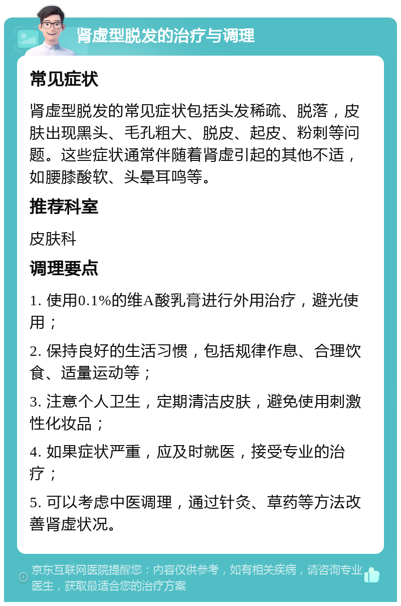 肾虚型脱发的治疗与调理 常见症状 肾虚型脱发的常见症状包括头发稀疏、脱落，皮肤出现黑头、毛孔粗大、脱皮、起皮、粉刺等问题。这些症状通常伴随着肾虚引起的其他不适，如腰膝酸软、头晕耳鸣等。 推荐科室 皮肤科 调理要点 1. 使用0.1%的维A酸乳膏进行外用治疗，避光使用； 2. 保持良好的生活习惯，包括规律作息、合理饮食、适量运动等； 3. 注意个人卫生，定期清洁皮肤，避免使用刺激性化妆品； 4. 如果症状严重，应及时就医，接受专业的治疗； 5. 可以考虑中医调理，通过针灸、草药等方法改善肾虚状况。