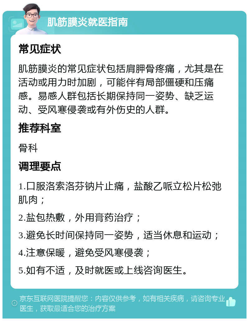 肌筋膜炎就医指南 常见症状 肌筋膜炎的常见症状包括肩胛骨疼痛，尤其是在活动或用力时加剧，可能伴有局部僵硬和压痛感。易感人群包括长期保持同一姿势、缺乏运动、受风寒侵袭或有外伤史的人群。 推荐科室 骨科 调理要点 1.口服洛索洛芬钠片止痛，盐酸乙哌立松片松弛肌肉； 2.盐包热敷，外用膏药治疗； 3.避免长时间保持同一姿势，适当休息和运动； 4.注意保暖，避免受风寒侵袭； 5.如有不适，及时就医或上线咨询医生。