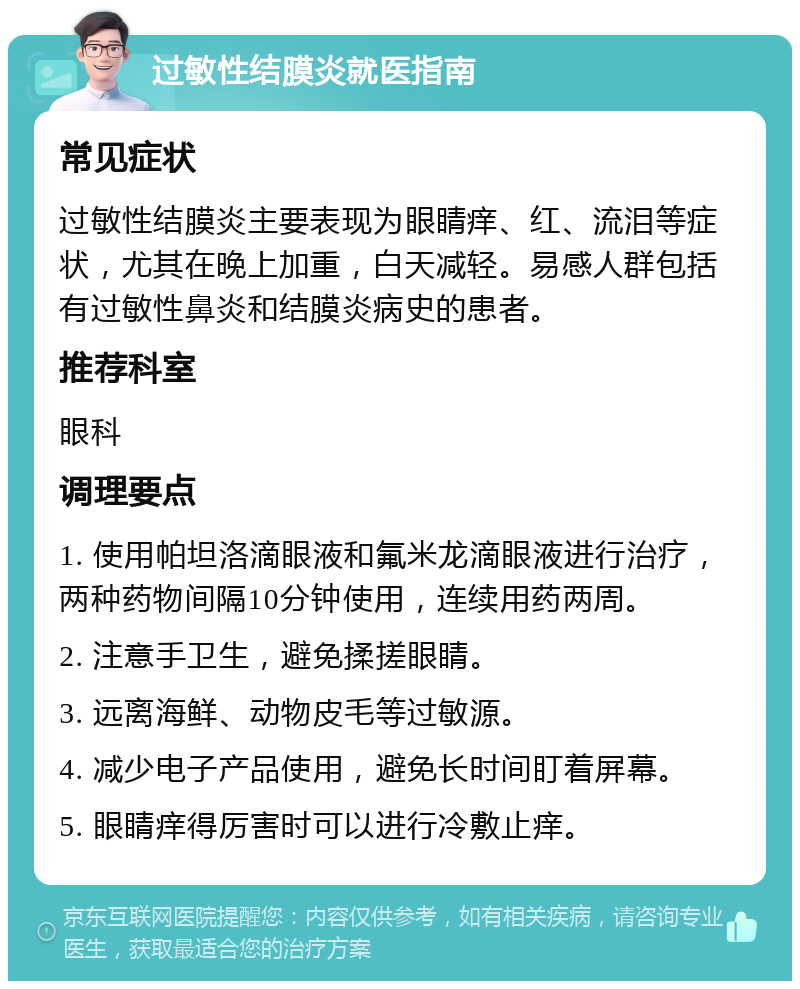 过敏性结膜炎就医指南 常见症状 过敏性结膜炎主要表现为眼睛痒、红、流泪等症状，尤其在晚上加重，白天减轻。易感人群包括有过敏性鼻炎和结膜炎病史的患者。 推荐科室 眼科 调理要点 1. 使用帕坦洛滴眼液和氟米龙滴眼液进行治疗，两种药物间隔10分钟使用，连续用药两周。 2. 注意手卫生，避免揉搓眼睛。 3. 远离海鲜、动物皮毛等过敏源。 4. 减少电子产品使用，避免长时间盯着屏幕。 5. 眼睛痒得厉害时可以进行冷敷止痒。