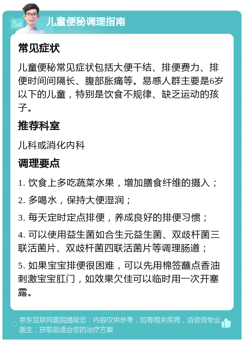 儿童便秘调理指南 常见症状 儿童便秘常见症状包括大便干结、排便费力、排便时间间隔长、腹部胀痛等。易感人群主要是6岁以下的儿童，特别是饮食不规律、缺乏运动的孩子。 推荐科室 儿科或消化内科 调理要点 1. 饮食上多吃蔬菜水果，增加膳食纤维的摄入； 2. 多喝水，保持大便湿润； 3. 每天定时定点排便，养成良好的排便习惯； 4. 可以使用益生菌如合生元益生菌、双歧杆菌三联活菌片、双歧杆菌四联活菌片等调理肠道； 5. 如果宝宝排便很困难，可以先用棉签蘸点香油刺激宝宝肛门，如效果欠佳可以临时用一次开塞露。