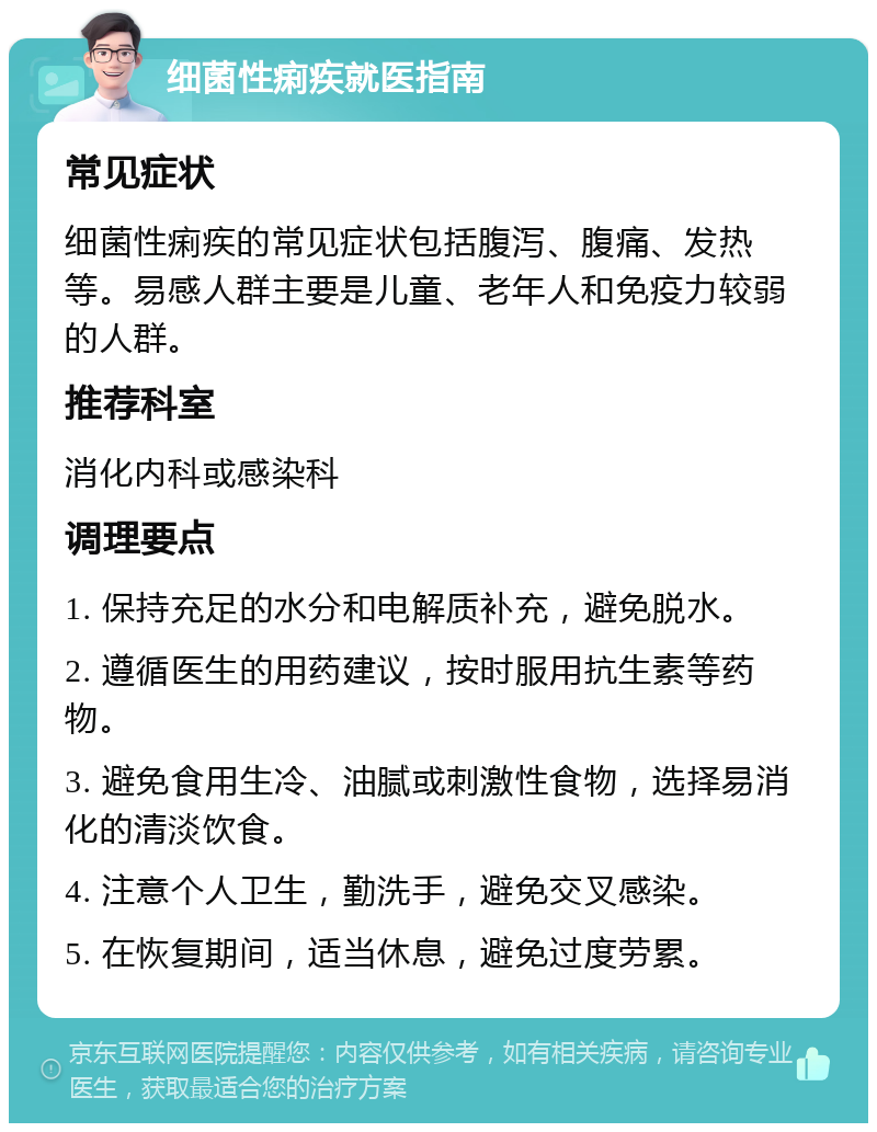 细菌性痢疾就医指南 常见症状 细菌性痢疾的常见症状包括腹泻、腹痛、发热等。易感人群主要是儿童、老年人和免疫力较弱的人群。 推荐科室 消化内科或感染科 调理要点 1. 保持充足的水分和电解质补充，避免脱水。 2. 遵循医生的用药建议，按时服用抗生素等药物。 3. 避免食用生冷、油腻或刺激性食物，选择易消化的清淡饮食。 4. 注意个人卫生，勤洗手，避免交叉感染。 5. 在恢复期间，适当休息，避免过度劳累。