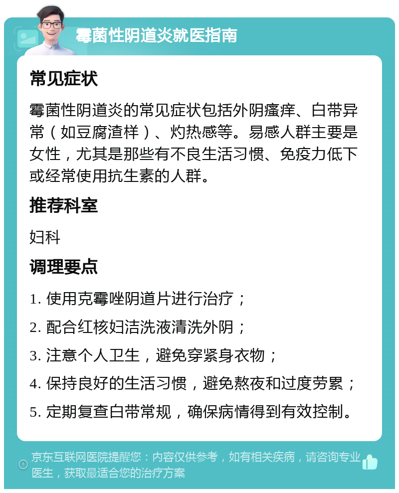 霉菌性阴道炎就医指南 常见症状 霉菌性阴道炎的常见症状包括外阴瘙痒、白带异常（如豆腐渣样）、灼热感等。易感人群主要是女性，尤其是那些有不良生活习惯、免疫力低下或经常使用抗生素的人群。 推荐科室 妇科 调理要点 1. 使用克霉唑阴道片进行治疗； 2. 配合红核妇洁洗液清洗外阴； 3. 注意个人卫生，避免穿紧身衣物； 4. 保持良好的生活习惯，避免熬夜和过度劳累； 5. 定期复查白带常规，确保病情得到有效控制。