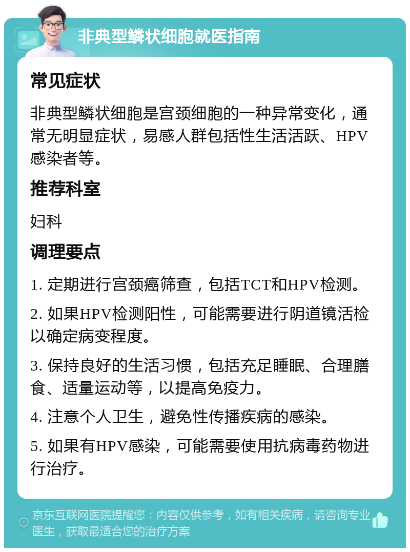 非典型鳞状细胞就医指南 常见症状 非典型鳞状细胞是宫颈细胞的一种异常变化，通常无明显症状，易感人群包括性生活活跃、HPV感染者等。 推荐科室 妇科 调理要点 1. 定期进行宫颈癌筛查，包括TCT和HPV检测。 2. 如果HPV检测阳性，可能需要进行阴道镜活检以确定病变程度。 3. 保持良好的生活习惯，包括充足睡眠、合理膳食、适量运动等，以提高免疫力。 4. 注意个人卫生，避免性传播疾病的感染。 5. 如果有HPV感染，可能需要使用抗病毒药物进行治疗。