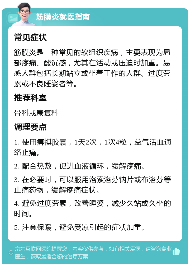 筋膜炎就医指南 常见症状 筋膜炎是一种常见的软组织疾病，主要表现为局部疼痛、酸沉感，尤其在活动或压迫时加重。易感人群包括长期站立或坐着工作的人群、过度劳累或不良睡姿者等。 推荐科室 骨科或康复科 调理要点 1. 使用痹祺胶囊，1天2次，1次4粒，益气活血通络止痛。 2. 配合热敷，促进血液循环，缓解疼痛。 3. 在必要时，可以服用洛索洛芬钠片或布洛芬等止痛药物，缓解疼痛症状。 4. 避免过度劳累，改善睡姿，减少久站或久坐的时间。 5. 注意保暖，避免受凉引起的症状加重。