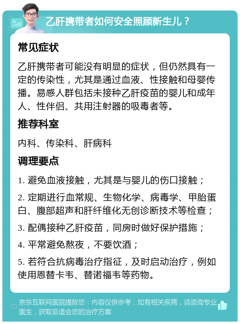 乙肝携带者如何安全照顾新生儿？ 常见症状 乙肝携带者可能没有明显的症状，但仍然具有一定的传染性，尤其是通过血液、性接触和母婴传播。易感人群包括未接种乙肝疫苗的婴儿和成年人、性伴侣、共用注射器的吸毒者等。 推荐科室 内科、传染科、肝病科 调理要点 1. 避免血液接触，尤其是与婴儿的伤口接触； 2. 定期进行血常规、生物化学、病毒学、甲胎蛋白、腹部超声和肝纤维化无创诊断技术等检查； 3. 配偶接种乙肝疫苗，同房时做好保护措施； 4. 平常避免熬夜，不要饮酒； 5. 若符合抗病毒治疗指征，及时启动治疗，例如使用恩替卡韦、替诺福韦等药物。