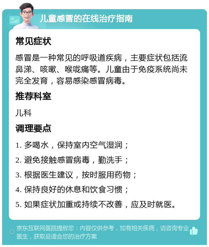 儿童感冒的在线治疗指南 常见症状 感冒是一种常见的呼吸道疾病，主要症状包括流鼻涕、咳嗽、喉咙痛等。儿童由于免疫系统尚未完全发育，容易感染感冒病毒。 推荐科室 儿科 调理要点 1. 多喝水，保持室内空气湿润； 2. 避免接触感冒病毒，勤洗手； 3. 根据医生建议，按时服用药物； 4. 保持良好的休息和饮食习惯； 5. 如果症状加重或持续不改善，应及时就医。