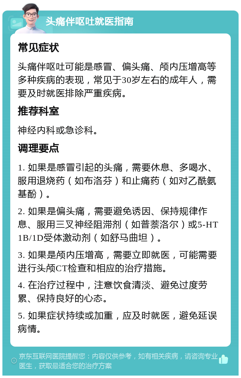 头痛伴呕吐就医指南 常见症状 头痛伴呕吐可能是感冒、偏头痛、颅内压增高等多种疾病的表现，常见于30岁左右的成年人，需要及时就医排除严重疾病。 推荐科室 神经内科或急诊科。 调理要点 1. 如果是感冒引起的头痛，需要休息、多喝水、服用退烧药（如布洛芬）和止痛药（如对乙酰氨基酚）。 2. 如果是偏头痛，需要避免诱因、保持规律作息、服用三叉神经阻滞剂（如普萘洛尔）或5-HT1B/1D受体激动剂（如舒马曲坦）。 3. 如果是颅内压增高，需要立即就医，可能需要进行头颅CT检查和相应的治疗措施。 4. 在治疗过程中，注意饮食清淡、避免过度劳累、保持良好的心态。 5. 如果症状持续或加重，应及时就医，避免延误病情。