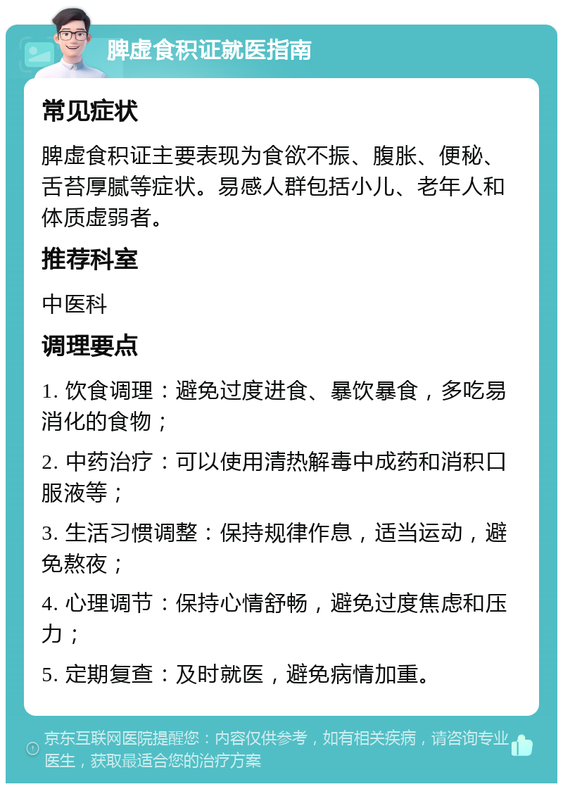 脾虚食积证就医指南 常见症状 脾虚食积证主要表现为食欲不振、腹胀、便秘、舌苔厚腻等症状。易感人群包括小儿、老年人和体质虚弱者。 推荐科室 中医科 调理要点 1. 饮食调理：避免过度进食、暴饮暴食，多吃易消化的食物； 2. 中药治疗：可以使用清热解毒中成药和消积口服液等； 3. 生活习惯调整：保持规律作息，适当运动，避免熬夜； 4. 心理调节：保持心情舒畅，避免过度焦虑和压力； 5. 定期复查：及时就医，避免病情加重。