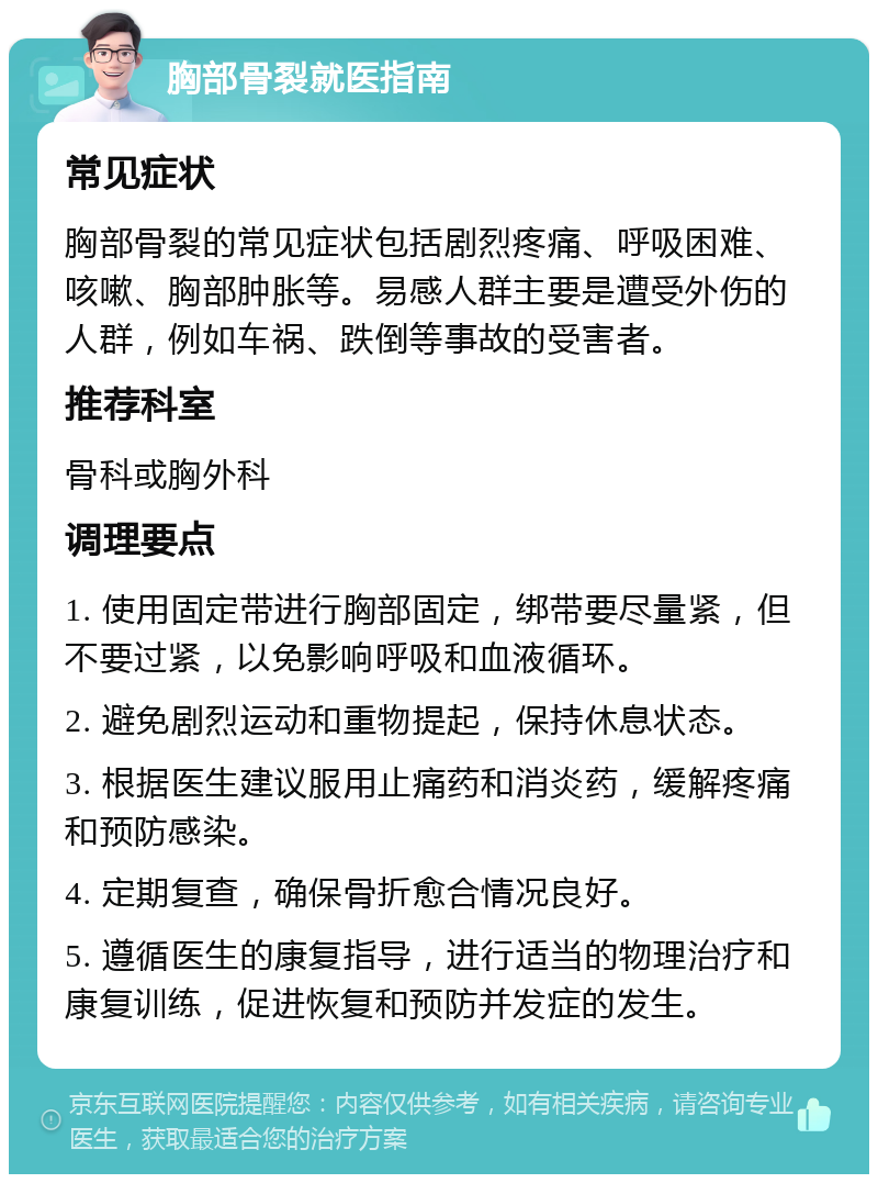 胸部骨裂就医指南 常见症状 胸部骨裂的常见症状包括剧烈疼痛、呼吸困难、咳嗽、胸部肿胀等。易感人群主要是遭受外伤的人群，例如车祸、跌倒等事故的受害者。 推荐科室 骨科或胸外科 调理要点 1. 使用固定带进行胸部固定，绑带要尽量紧，但不要过紧，以免影响呼吸和血液循环。 2. 避免剧烈运动和重物提起，保持休息状态。 3. 根据医生建议服用止痛药和消炎药，缓解疼痛和预防感染。 4. 定期复查，确保骨折愈合情况良好。 5. 遵循医生的康复指导，进行适当的物理治疗和康复训练，促进恢复和预防并发症的发生。