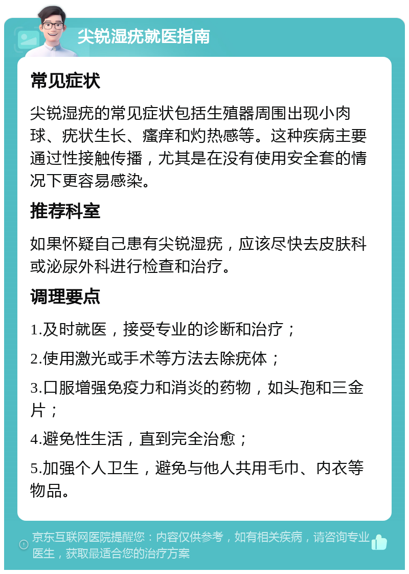 尖锐湿疣就医指南 常见症状 尖锐湿疣的常见症状包括生殖器周围出现小肉球、疣状生长、瘙痒和灼热感等。这种疾病主要通过性接触传播，尤其是在没有使用安全套的情况下更容易感染。 推荐科室 如果怀疑自己患有尖锐湿疣，应该尽快去皮肤科或泌尿外科进行检查和治疗。 调理要点 1.及时就医，接受专业的诊断和治疗； 2.使用激光或手术等方法去除疣体； 3.口服增强免疫力和消炎的药物，如头孢和三金片； 4.避免性生活，直到完全治愈； 5.加强个人卫生，避免与他人共用毛巾、内衣等物品。