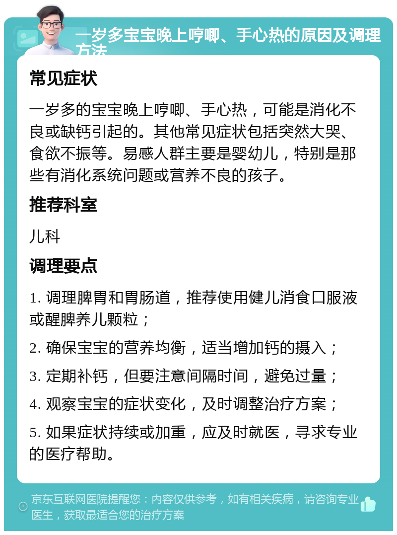 一岁多宝宝晚上哼唧、手心热的原因及调理方法 常见症状 一岁多的宝宝晚上哼唧、手心热，可能是消化不良或缺钙引起的。其他常见症状包括突然大哭、食欲不振等。易感人群主要是婴幼儿，特别是那些有消化系统问题或营养不良的孩子。 推荐科室 儿科 调理要点 1. 调理脾胃和胃肠道，推荐使用健儿消食口服液或醒脾养儿颗粒； 2. 确保宝宝的营养均衡，适当增加钙的摄入； 3. 定期补钙，但要注意间隔时间，避免过量； 4. 观察宝宝的症状变化，及时调整治疗方案； 5. 如果症状持续或加重，应及时就医，寻求专业的医疗帮助。