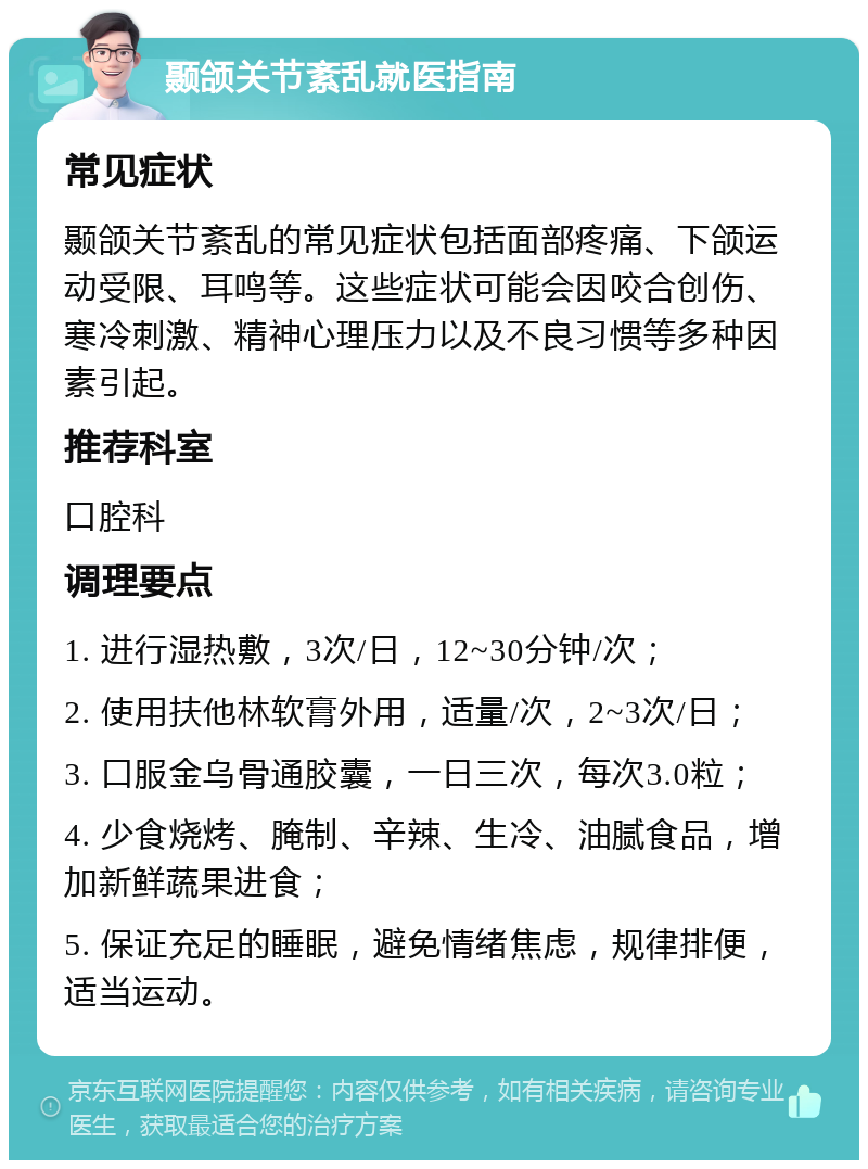 颞颌关节紊乱就医指南 常见症状 颞颌关节紊乱的常见症状包括面部疼痛、下颌运动受限、耳鸣等。这些症状可能会因咬合创伤、寒冷刺激、精神心理压力以及不良习惯等多种因素引起。 推荐科室 口腔科 调理要点 1. 进行湿热敷，3次/日，12~30分钟/次； 2. 使用扶他林软膏外用，适量/次，2~3次/日； 3. 口服金乌骨通胶囊，一日三次，每次3.0粒； 4. 少食烧烤、腌制、辛辣、生冷、油腻食品，增加新鲜蔬果进食； 5. 保证充足的睡眠，避免情绪焦虑，规律排便，适当运动。