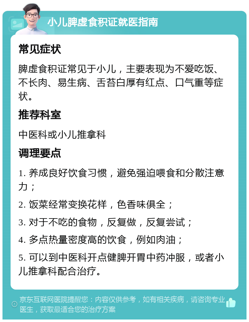 小儿脾虚食积证就医指南 常见症状 脾虚食积证常见于小儿，主要表现为不爱吃饭、不长肉、易生病、舌苔白厚有红点、口气重等症状。 推荐科室 中医科或小儿推拿科 调理要点 1. 养成良好饮食习惯，避免强迫喂食和分散注意力； 2. 饭菜经常变换花样，色香味俱全； 3. 对于不吃的食物，反复做，反复尝试； 4. 多点热量密度高的饮食，例如肉油； 5. 可以到中医科开点健脾开胃中药冲服，或者小儿推拿科配合治疗。