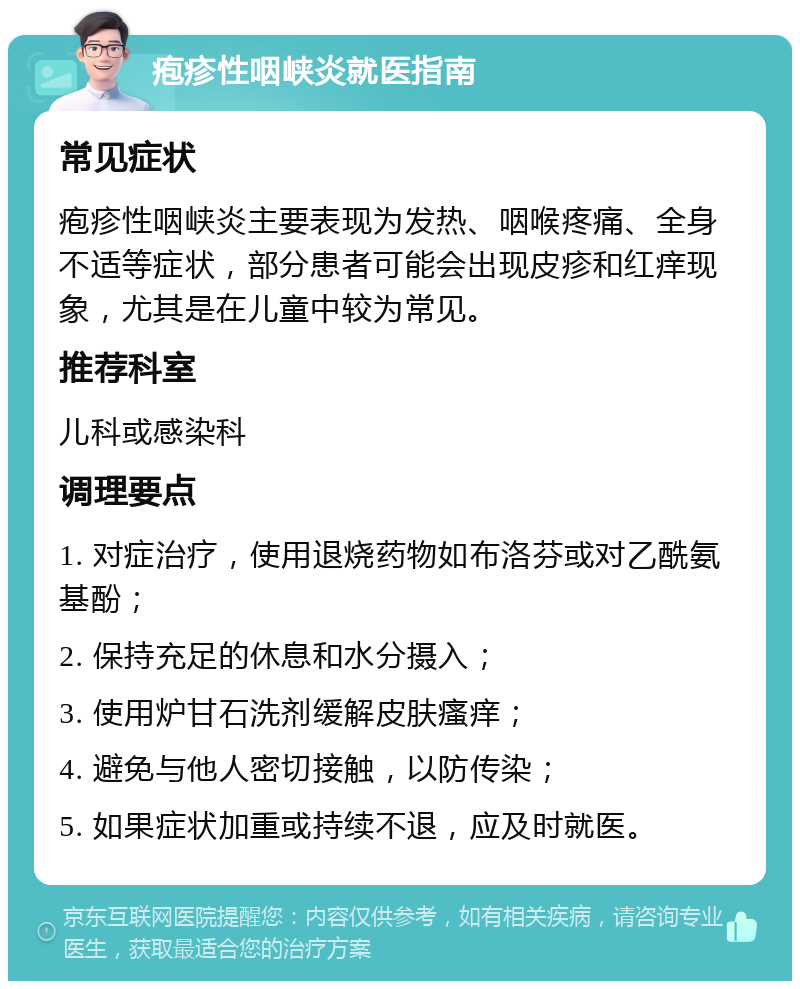 疱疹性咽峡炎就医指南 常见症状 疱疹性咽峡炎主要表现为发热、咽喉疼痛、全身不适等症状，部分患者可能会出现皮疹和红痒现象，尤其是在儿童中较为常见。 推荐科室 儿科或感染科 调理要点 1. 对症治疗，使用退烧药物如布洛芬或对乙酰氨基酚； 2. 保持充足的休息和水分摄入； 3. 使用炉甘石洗剂缓解皮肤瘙痒； 4. 避免与他人密切接触，以防传染； 5. 如果症状加重或持续不退，应及时就医。