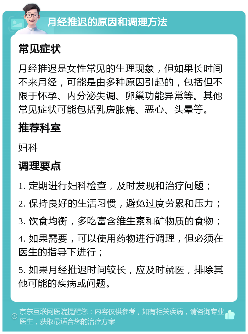 月经推迟的原因和调理方法 常见症状 月经推迟是女性常见的生理现象，但如果长时间不来月经，可能是由多种原因引起的，包括但不限于怀孕、内分泌失调、卵巢功能异常等。其他常见症状可能包括乳房胀痛、恶心、头晕等。 推荐科室 妇科 调理要点 1. 定期进行妇科检查，及时发现和治疗问题； 2. 保持良好的生活习惯，避免过度劳累和压力； 3. 饮食均衡，多吃富含维生素和矿物质的食物； 4. 如果需要，可以使用药物进行调理，但必须在医生的指导下进行； 5. 如果月经推迟时间较长，应及时就医，排除其他可能的疾病或问题。