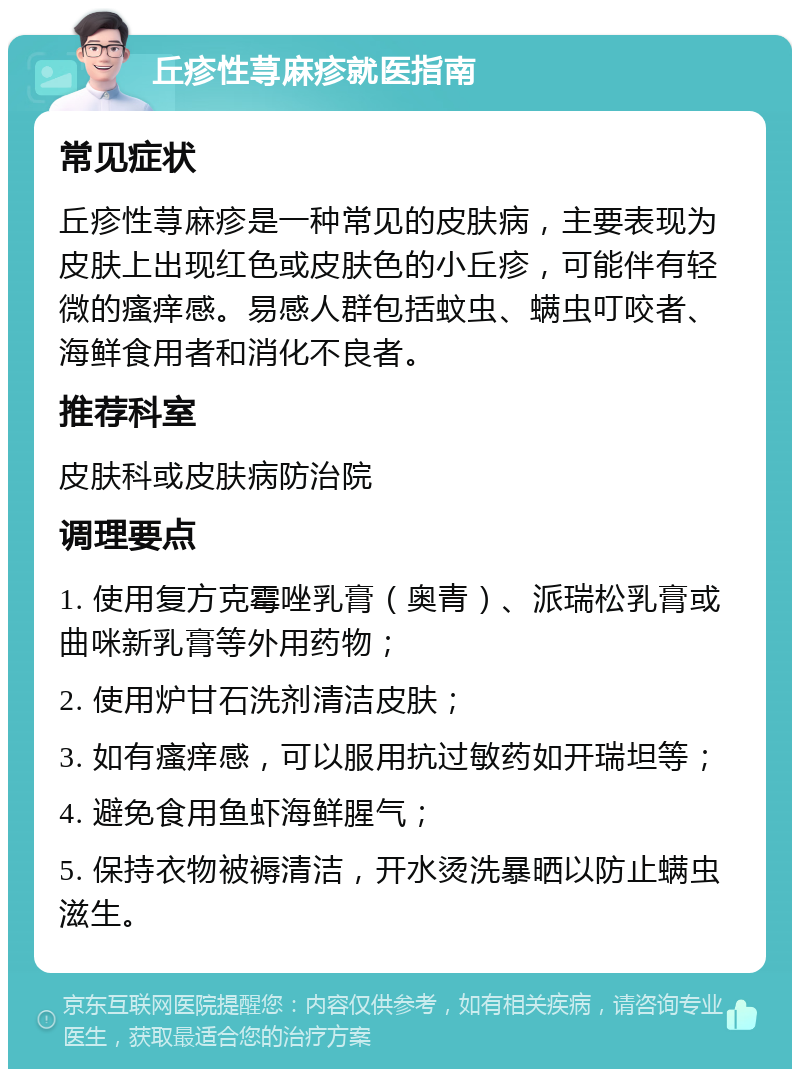 丘疹性荨麻疹就医指南 常见症状 丘疹性荨麻疹是一种常见的皮肤病，主要表现为皮肤上出现红色或皮肤色的小丘疹，可能伴有轻微的瘙痒感。易感人群包括蚊虫、螨虫叮咬者、海鲜食用者和消化不良者。 推荐科室 皮肤科或皮肤病防治院 调理要点 1. 使用复方克霉唑乳膏（奥青）、派瑞松乳膏或曲咪新乳膏等外用药物； 2. 使用炉甘石洗剂清洁皮肤； 3. 如有瘙痒感，可以服用抗过敏药如开瑞坦等； 4. 避免食用鱼虾海鲜腥气； 5. 保持衣物被褥清洁，开水烫洗暴晒以防止螨虫滋生。