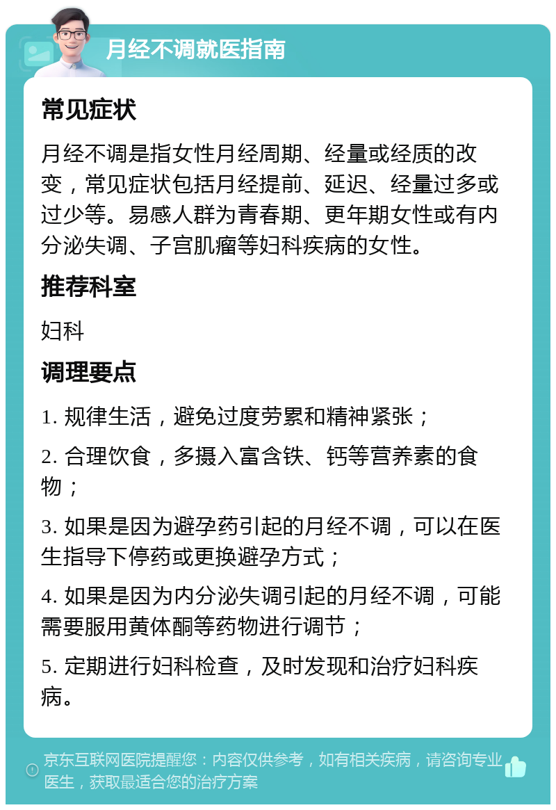 月经不调就医指南 常见症状 月经不调是指女性月经周期、经量或经质的改变，常见症状包括月经提前、延迟、经量过多或过少等。易感人群为青春期、更年期女性或有内分泌失调、子宫肌瘤等妇科疾病的女性。 推荐科室 妇科 调理要点 1. 规律生活，避免过度劳累和精神紧张； 2. 合理饮食，多摄入富含铁、钙等营养素的食物； 3. 如果是因为避孕药引起的月经不调，可以在医生指导下停药或更换避孕方式； 4. 如果是因为内分泌失调引起的月经不调，可能需要服用黄体酮等药物进行调节； 5. 定期进行妇科检查，及时发现和治疗妇科疾病。