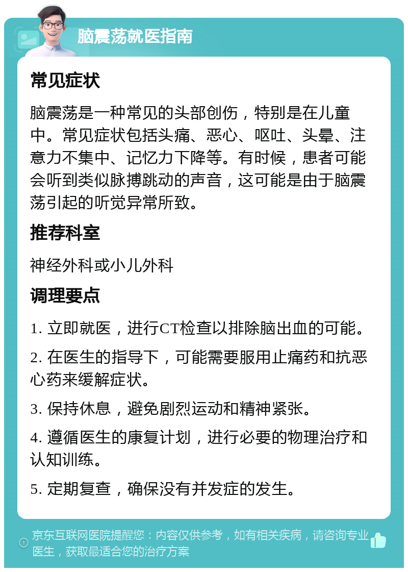 脑震荡就医指南 常见症状 脑震荡是一种常见的头部创伤，特别是在儿童中。常见症状包括头痛、恶心、呕吐、头晕、注意力不集中、记忆力下降等。有时候，患者可能会听到类似脉搏跳动的声音，这可能是由于脑震荡引起的听觉异常所致。 推荐科室 神经外科或小儿外科 调理要点 1. 立即就医，进行CT检查以排除脑出血的可能。 2. 在医生的指导下，可能需要服用止痛药和抗恶心药来缓解症状。 3. 保持休息，避免剧烈运动和精神紧张。 4. 遵循医生的康复计划，进行必要的物理治疗和认知训练。 5. 定期复查，确保没有并发症的发生。