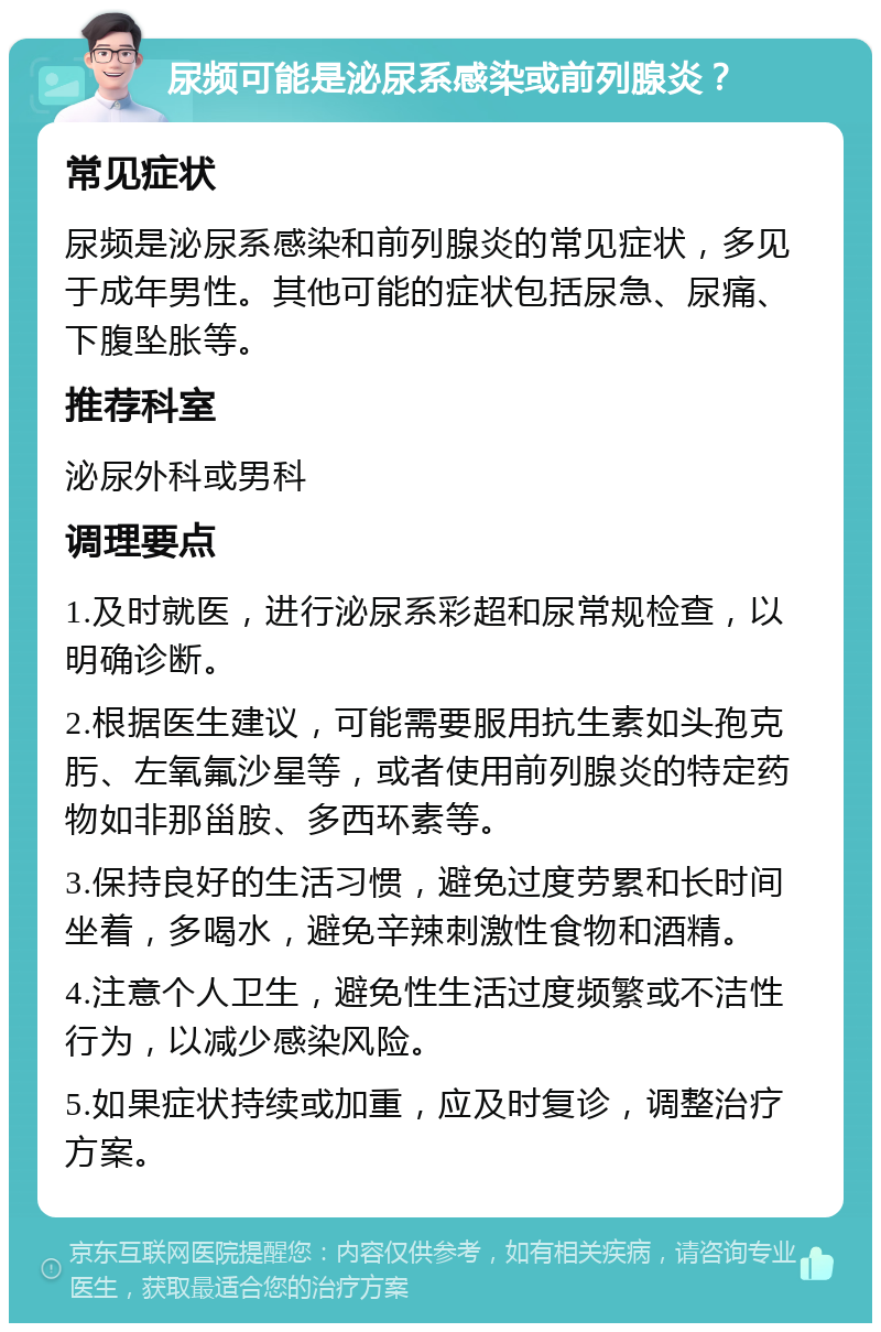 尿频可能是泌尿系感染或前列腺炎？ 常见症状 尿频是泌尿系感染和前列腺炎的常见症状，多见于成年男性。其他可能的症状包括尿急、尿痛、下腹坠胀等。 推荐科室 泌尿外科或男科 调理要点 1.及时就医，进行泌尿系彩超和尿常规检查，以明确诊断。 2.根据医生建议，可能需要服用抗生素如头孢克肟、左氧氟沙星等，或者使用前列腺炎的特定药物如非那甾胺、多西环素等。 3.保持良好的生活习惯，避免过度劳累和长时间坐着，多喝水，避免辛辣刺激性食物和酒精。 4.注意个人卫生，避免性生活过度频繁或不洁性行为，以减少感染风险。 5.如果症状持续或加重，应及时复诊，调整治疗方案。