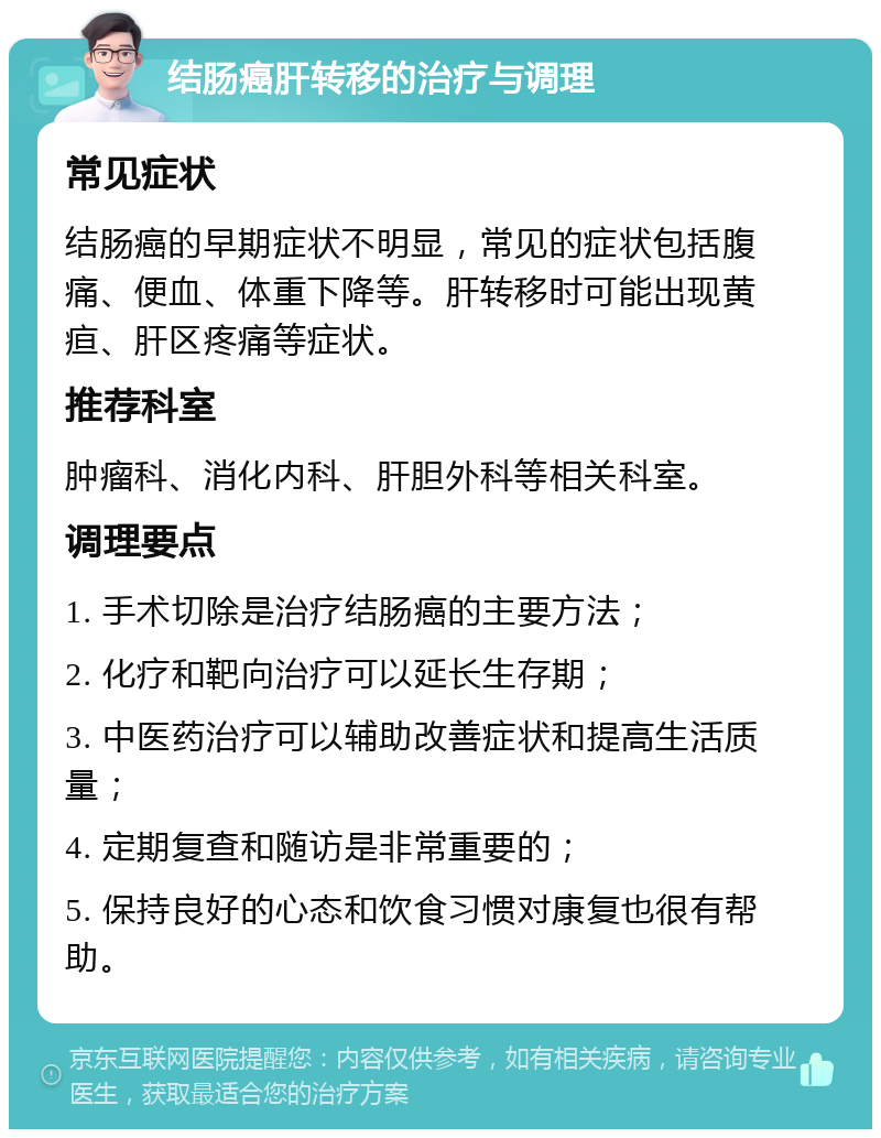 结肠癌肝转移的治疗与调理 常见症状 结肠癌的早期症状不明显，常见的症状包括腹痛、便血、体重下降等。肝转移时可能出现黄疸、肝区疼痛等症状。 推荐科室 肿瘤科、消化内科、肝胆外科等相关科室。 调理要点 1. 手术切除是治疗结肠癌的主要方法； 2. 化疗和靶向治疗可以延长生存期； 3. 中医药治疗可以辅助改善症状和提高生活质量； 4. 定期复查和随访是非常重要的； 5. 保持良好的心态和饮食习惯对康复也很有帮助。