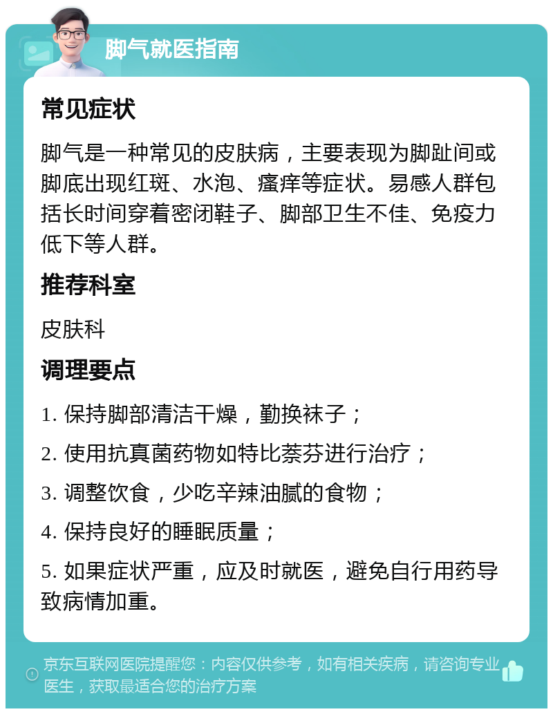 脚气就医指南 常见症状 脚气是一种常见的皮肤病，主要表现为脚趾间或脚底出现红斑、水泡、瘙痒等症状。易感人群包括长时间穿着密闭鞋子、脚部卫生不佳、免疫力低下等人群。 推荐科室 皮肤科 调理要点 1. 保持脚部清洁干燥，勤换袜子； 2. 使用抗真菌药物如特比萘芬进行治疗； 3. 调整饮食，少吃辛辣油腻的食物； 4. 保持良好的睡眠质量； 5. 如果症状严重，应及时就医，避免自行用药导致病情加重。