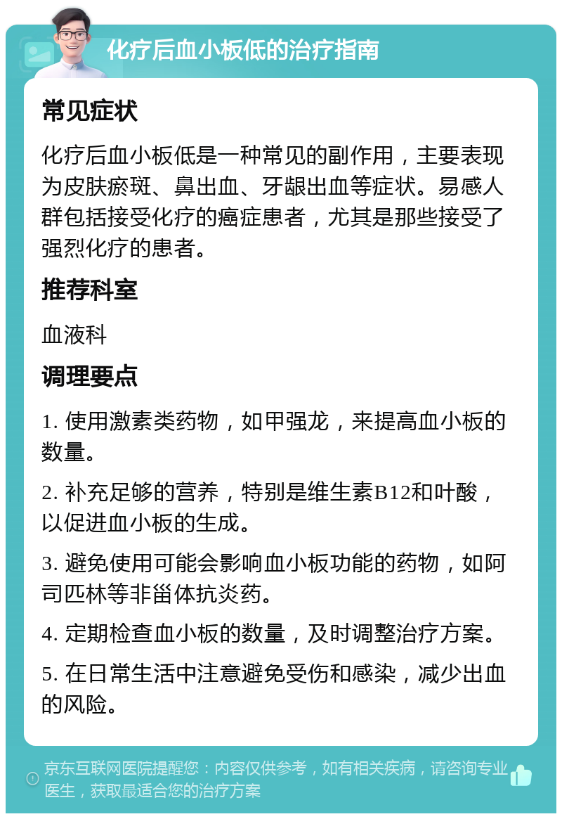 化疗后血小板低的治疗指南 常见症状 化疗后血小板低是一种常见的副作用，主要表现为皮肤瘀斑、鼻出血、牙龈出血等症状。易感人群包括接受化疗的癌症患者，尤其是那些接受了强烈化疗的患者。 推荐科室 血液科 调理要点 1. 使用激素类药物，如甲强龙，来提高血小板的数量。 2. 补充足够的营养，特别是维生素B12和叶酸，以促进血小板的生成。 3. 避免使用可能会影响血小板功能的药物，如阿司匹林等非甾体抗炎药。 4. 定期检查血小板的数量，及时调整治疗方案。 5. 在日常生活中注意避免受伤和感染，减少出血的风险。