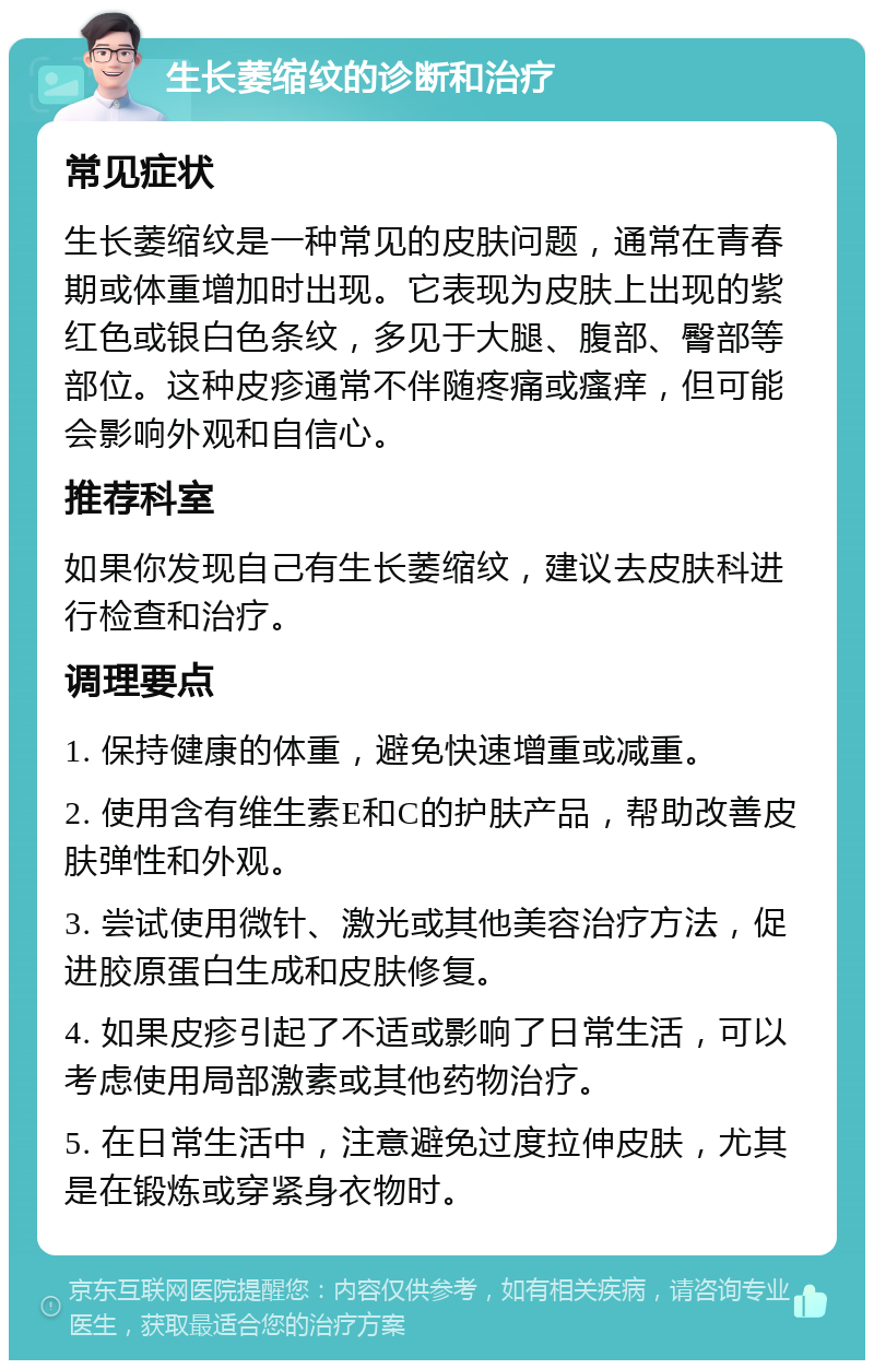 生长萎缩纹的诊断和治疗 常见症状 生长萎缩纹是一种常见的皮肤问题，通常在青春期或体重增加时出现。它表现为皮肤上出现的紫红色或银白色条纹，多见于大腿、腹部、臀部等部位。这种皮疹通常不伴随疼痛或瘙痒，但可能会影响外观和自信心。 推荐科室 如果你发现自己有生长萎缩纹，建议去皮肤科进行检查和治疗。 调理要点 1. 保持健康的体重，避免快速增重或减重。 2. 使用含有维生素E和C的护肤产品，帮助改善皮肤弹性和外观。 3. 尝试使用微针、激光或其他美容治疗方法，促进胶原蛋白生成和皮肤修复。 4. 如果皮疹引起了不适或影响了日常生活，可以考虑使用局部激素或其他药物治疗。 5. 在日常生活中，注意避免过度拉伸皮肤，尤其是在锻炼或穿紧身衣物时。