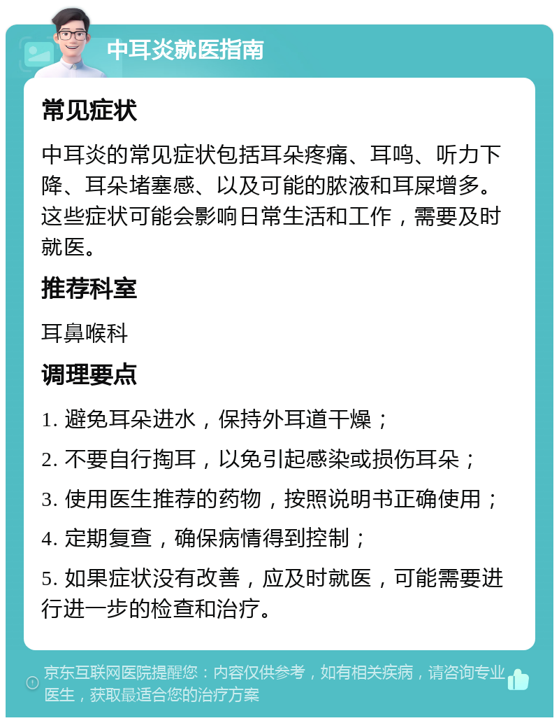 中耳炎就医指南 常见症状 中耳炎的常见症状包括耳朵疼痛、耳鸣、听力下降、耳朵堵塞感、以及可能的脓液和耳屎增多。这些症状可能会影响日常生活和工作，需要及时就医。 推荐科室 耳鼻喉科 调理要点 1. 避免耳朵进水，保持外耳道干燥； 2. 不要自行掏耳，以免引起感染或损伤耳朵； 3. 使用医生推荐的药物，按照说明书正确使用； 4. 定期复查，确保病情得到控制； 5. 如果症状没有改善，应及时就医，可能需要进行进一步的检查和治疗。