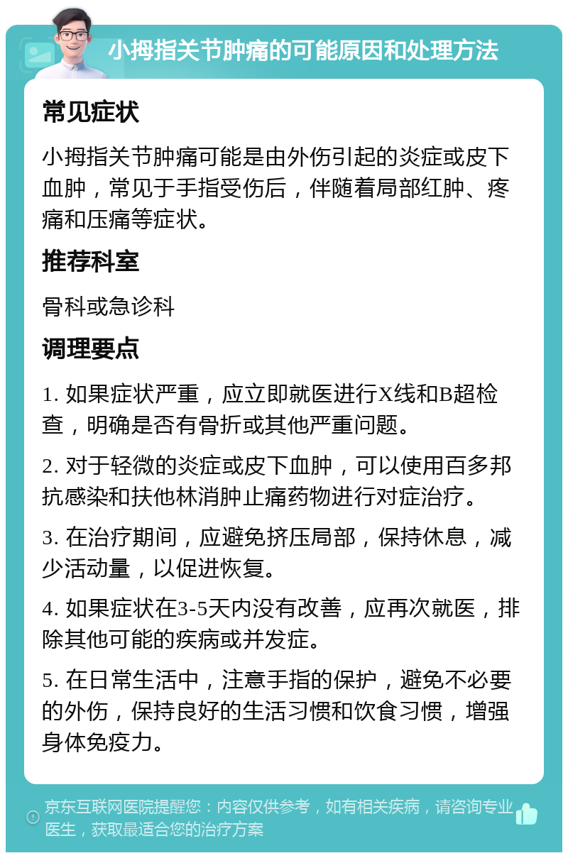 小拇指关节肿痛的可能原因和处理方法 常见症状 小拇指关节肿痛可能是由外伤引起的炎症或皮下血肿，常见于手指受伤后，伴随着局部红肿、疼痛和压痛等症状。 推荐科室 骨科或急诊科 调理要点 1. 如果症状严重，应立即就医进行X线和B超检查，明确是否有骨折或其他严重问题。 2. 对于轻微的炎症或皮下血肿，可以使用百多邦抗感染和扶他林消肿止痛药物进行对症治疗。 3. 在治疗期间，应避免挤压局部，保持休息，减少活动量，以促进恢复。 4. 如果症状在3-5天内没有改善，应再次就医，排除其他可能的疾病或并发症。 5. 在日常生活中，注意手指的保护，避免不必要的外伤，保持良好的生活习惯和饮食习惯，增强身体免疫力。