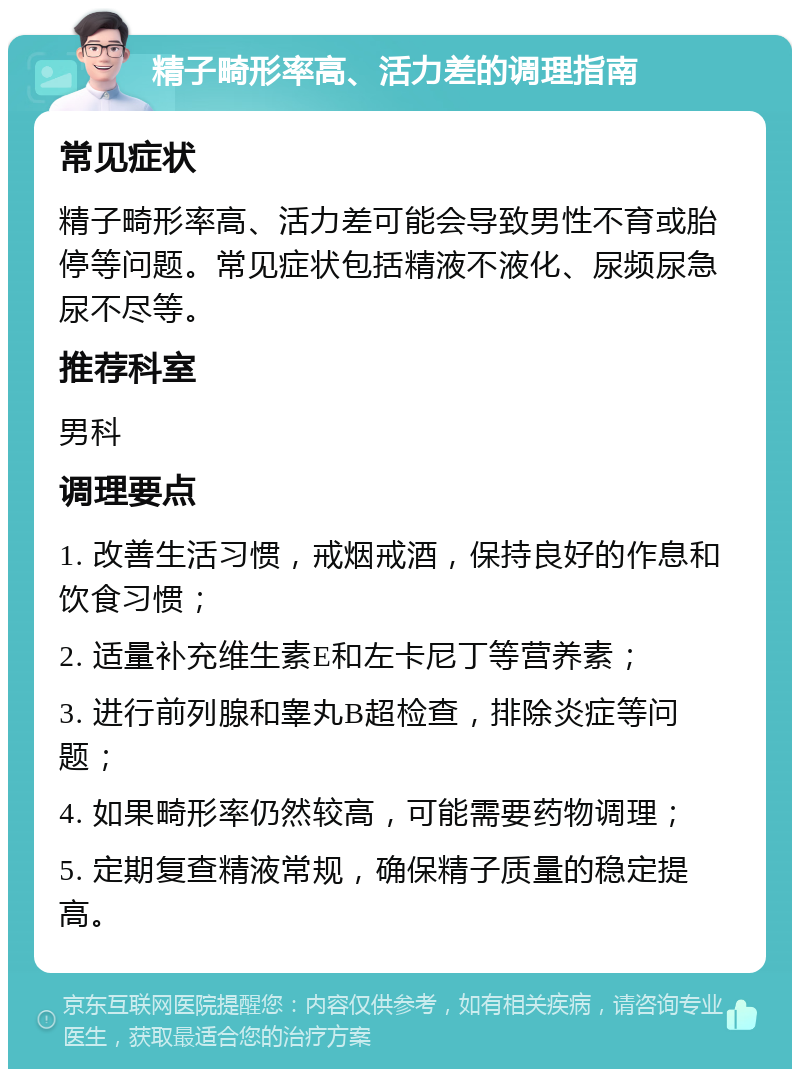 精子畸形率高、活力差的调理指南 常见症状 精子畸形率高、活力差可能会导致男性不育或胎停等问题。常见症状包括精液不液化、尿频尿急尿不尽等。 推荐科室 男科 调理要点 1. 改善生活习惯，戒烟戒酒，保持良好的作息和饮食习惯； 2. 适量补充维生素E和左卡尼丁等营养素； 3. 进行前列腺和睾丸B超检查，排除炎症等问题； 4. 如果畸形率仍然较高，可能需要药物调理； 5. 定期复查精液常规，确保精子质量的稳定提高。