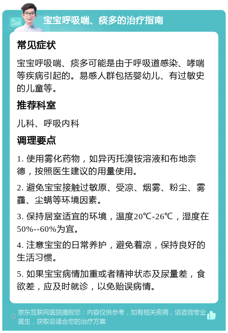 宝宝呼吸喘、痰多的治疗指南 常见症状 宝宝呼吸喘、痰多可能是由于呼吸道感染、哮喘等疾病引起的。易感人群包括婴幼儿、有过敏史的儿童等。 推荐科室 儿科、呼吸内科 调理要点 1. 使用雾化药物，如异丙托溴铵溶液和布地奈德，按照医生建议的用量使用。 2. 避免宝宝接触过敏原、受凉、烟雾、粉尘、雾霾、尘螨等环境因素。 3. 保持居室适宜的环境，温度20℃-26℃，湿度在50%--60%为宜。 4. 注意宝宝的日常养护，避免着凉，保持良好的生活习惯。 5. 如果宝宝病情加重或者精神状态及尿量差，食欲差，应及时就诊，以免贻误病情。