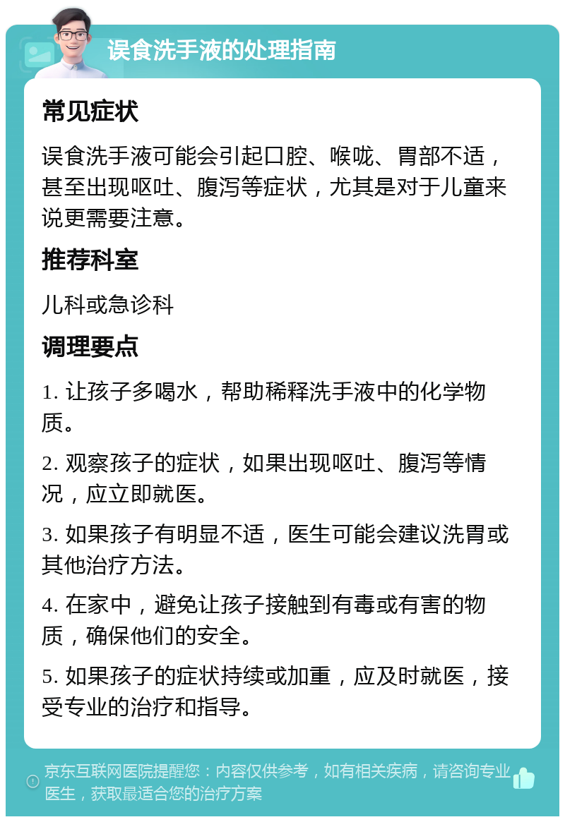 误食洗手液的处理指南 常见症状 误食洗手液可能会引起口腔、喉咙、胃部不适，甚至出现呕吐、腹泻等症状，尤其是对于儿童来说更需要注意。 推荐科室 儿科或急诊科 调理要点 1. 让孩子多喝水，帮助稀释洗手液中的化学物质。 2. 观察孩子的症状，如果出现呕吐、腹泻等情况，应立即就医。 3. 如果孩子有明显不适，医生可能会建议洗胃或其他治疗方法。 4. 在家中，避免让孩子接触到有毒或有害的物质，确保他们的安全。 5. 如果孩子的症状持续或加重，应及时就医，接受专业的治疗和指导。