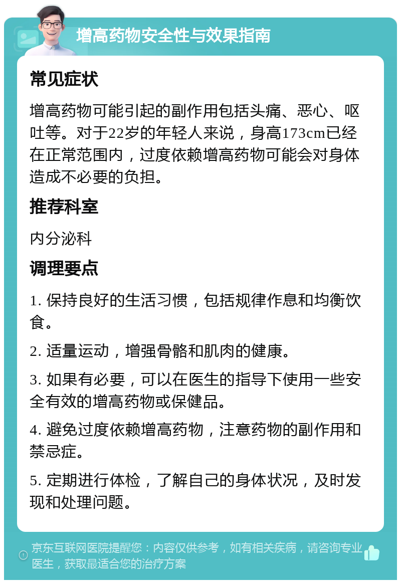 增高药物安全性与效果指南 常见症状 增高药物可能引起的副作用包括头痛、恶心、呕吐等。对于22岁的年轻人来说，身高173cm已经在正常范围内，过度依赖增高药物可能会对身体造成不必要的负担。 推荐科室 内分泌科 调理要点 1. 保持良好的生活习惯，包括规律作息和均衡饮食。 2. 适量运动，增强骨骼和肌肉的健康。 3. 如果有必要，可以在医生的指导下使用一些安全有效的增高药物或保健品。 4. 避免过度依赖增高药物，注意药物的副作用和禁忌症。 5. 定期进行体检，了解自己的身体状况，及时发现和处理问题。