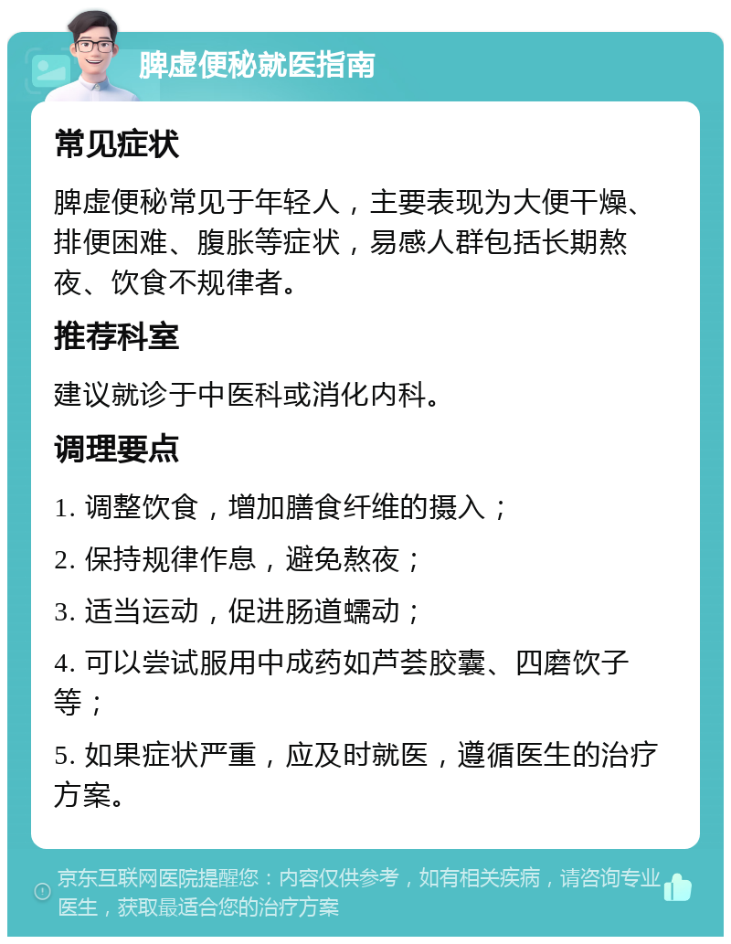 脾虚便秘就医指南 常见症状 脾虚便秘常见于年轻人，主要表现为大便干燥、排便困难、腹胀等症状，易感人群包括长期熬夜、饮食不规律者。 推荐科室 建议就诊于中医科或消化内科。 调理要点 1. 调整饮食，增加膳食纤维的摄入； 2. 保持规律作息，避免熬夜； 3. 适当运动，促进肠道蠕动； 4. 可以尝试服用中成药如芦荟胶囊、四磨饮子等； 5. 如果症状严重，应及时就医，遵循医生的治疗方案。