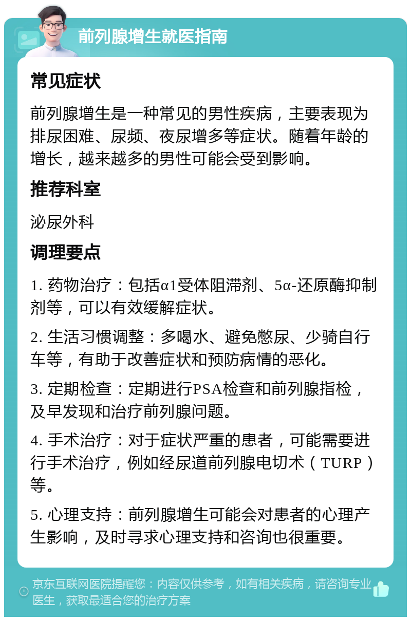 前列腺增生就医指南 常见症状 前列腺增生是一种常见的男性疾病，主要表现为排尿困难、尿频、夜尿增多等症状。随着年龄的增长，越来越多的男性可能会受到影响。 推荐科室 泌尿外科 调理要点 1. 药物治疗：包括α1受体阻滞剂、5α-还原酶抑制剂等，可以有效缓解症状。 2. 生活习惯调整：多喝水、避免憋尿、少骑自行车等，有助于改善症状和预防病情的恶化。 3. 定期检查：定期进行PSA检查和前列腺指检，及早发现和治疗前列腺问题。 4. 手术治疗：对于症状严重的患者，可能需要进行手术治疗，例如经尿道前列腺电切术（TURP）等。 5. 心理支持：前列腺增生可能会对患者的心理产生影响，及时寻求心理支持和咨询也很重要。