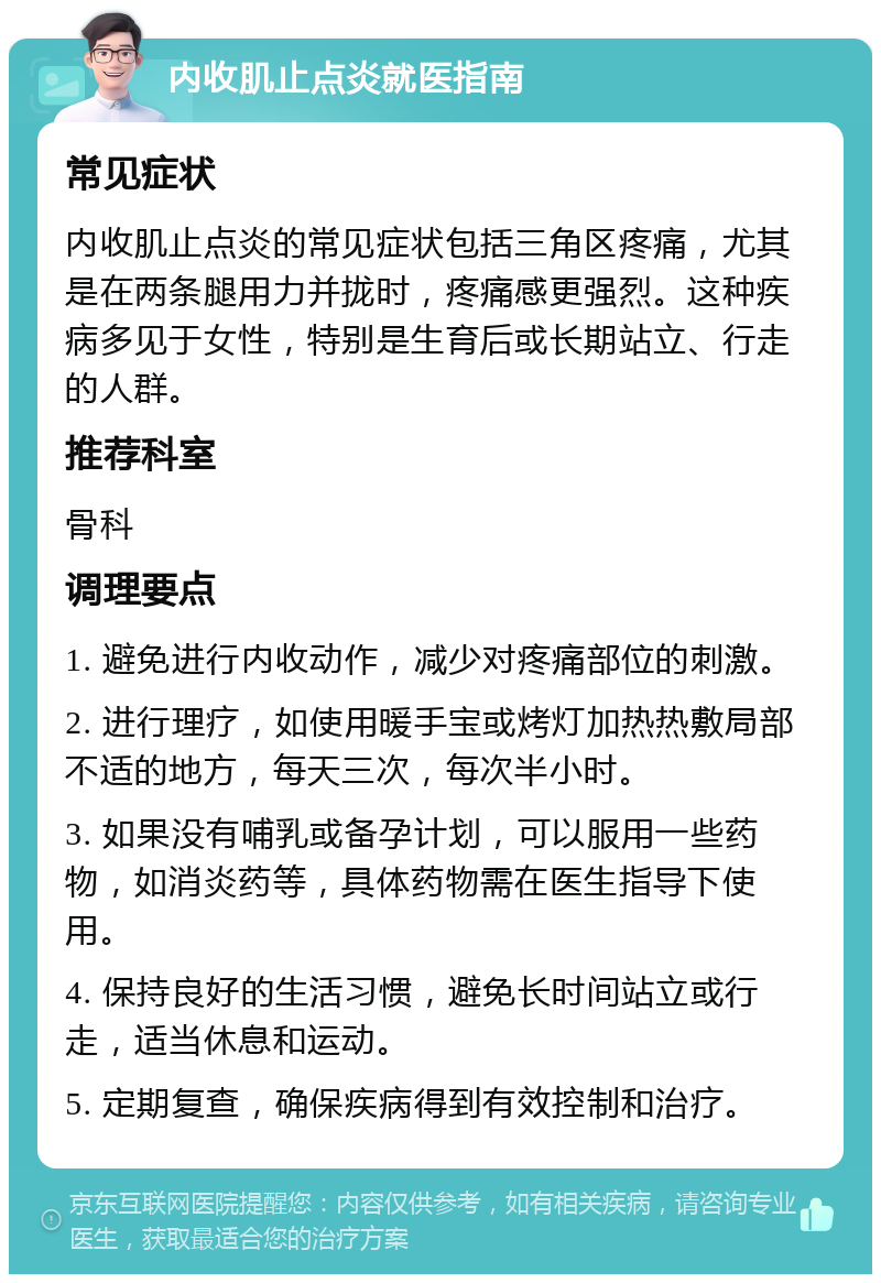 内收肌止点炎就医指南 常见症状 内收肌止点炎的常见症状包括三角区疼痛，尤其是在两条腿用力并拢时，疼痛感更强烈。这种疾病多见于女性，特别是生育后或长期站立、行走的人群。 推荐科室 骨科 调理要点 1. 避免进行内收动作，减少对疼痛部位的刺激。 2. 进行理疗，如使用暖手宝或烤灯加热热敷局部不适的地方，每天三次，每次半小时。 3. 如果没有哺乳或备孕计划，可以服用一些药物，如消炎药等，具体药物需在医生指导下使用。 4. 保持良好的生活习惯，避免长时间站立或行走，适当休息和运动。 5. 定期复查，确保疾病得到有效控制和治疗。