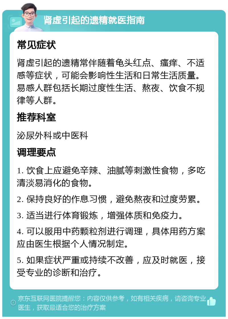 肾虚引起的遗精就医指南 常见症状 肾虚引起的遗精常伴随着龟头红点、瘙痒、不适感等症状，可能会影响性生活和日常生活质量。易感人群包括长期过度性生活、熬夜、饮食不规律等人群。 推荐科室 泌尿外科或中医科 调理要点 1. 饮食上应避免辛辣、油腻等刺激性食物，多吃清淡易消化的食物。 2. 保持良好的作息习惯，避免熬夜和过度劳累。 3. 适当进行体育锻炼，增强体质和免疫力。 4. 可以服用中药颗粒剂进行调理，具体用药方案应由医生根据个人情况制定。 5. 如果症状严重或持续不改善，应及时就医，接受专业的诊断和治疗。