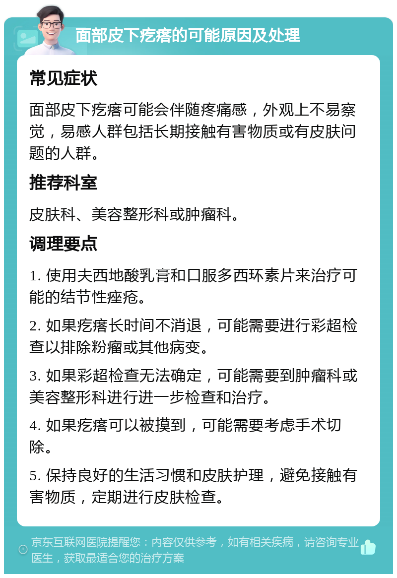 面部皮下疙瘩的可能原因及处理 常见症状 面部皮下疙瘩可能会伴随疼痛感，外观上不易察觉，易感人群包括长期接触有害物质或有皮肤问题的人群。 推荐科室 皮肤科、美容整形科或肿瘤科。 调理要点 1. 使用夫西地酸乳膏和口服多西环素片来治疗可能的结节性痤疮。 2. 如果疙瘩长时间不消退，可能需要进行彩超检查以排除粉瘤或其他病变。 3. 如果彩超检查无法确定，可能需要到肿瘤科或美容整形科进行进一步检查和治疗。 4. 如果疙瘩可以被摸到，可能需要考虑手术切除。 5. 保持良好的生活习惯和皮肤护理，避免接触有害物质，定期进行皮肤检查。