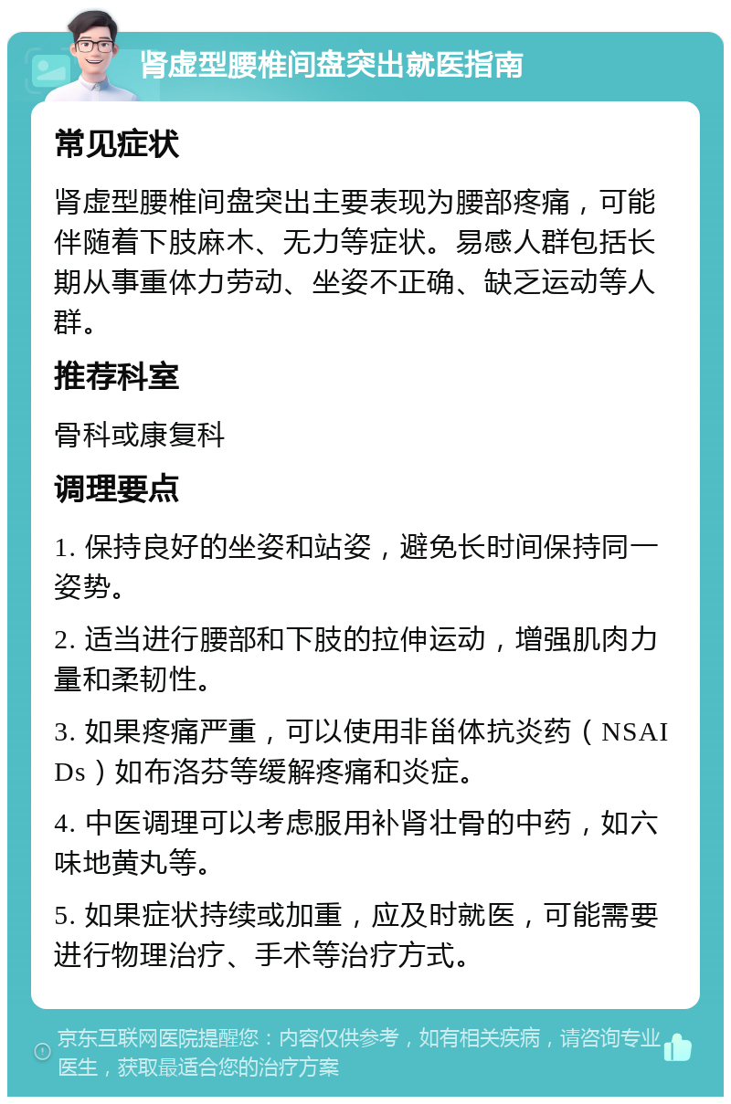 肾虚型腰椎间盘突出就医指南 常见症状 肾虚型腰椎间盘突出主要表现为腰部疼痛，可能伴随着下肢麻木、无力等症状。易感人群包括长期从事重体力劳动、坐姿不正确、缺乏运动等人群。 推荐科室 骨科或康复科 调理要点 1. 保持良好的坐姿和站姿，避免长时间保持同一姿势。 2. 适当进行腰部和下肢的拉伸运动，增强肌肉力量和柔韧性。 3. 如果疼痛严重，可以使用非甾体抗炎药（NSAIDs）如布洛芬等缓解疼痛和炎症。 4. 中医调理可以考虑服用补肾壮骨的中药，如六味地黄丸等。 5. 如果症状持续或加重，应及时就医，可能需要进行物理治疗、手术等治疗方式。