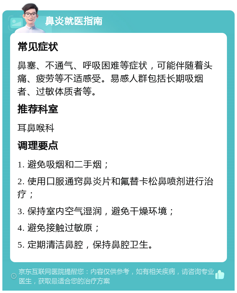 鼻炎就医指南 常见症状 鼻塞、不通气、呼吸困难等症状，可能伴随着头痛、疲劳等不适感受。易感人群包括长期吸烟者、过敏体质者等。 推荐科室 耳鼻喉科 调理要点 1. 避免吸烟和二手烟； 2. 使用口服通窍鼻炎片和氟替卡松鼻喷剂进行治疗； 3. 保持室内空气湿润，避免干燥环境； 4. 避免接触过敏原； 5. 定期清洁鼻腔，保持鼻腔卫生。