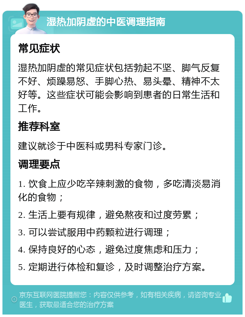 湿热加阴虚的中医调理指南 常见症状 湿热加阴虚的常见症状包括勃起不坚、脚气反复不好、烦躁易怒、手脚心热、易头晕、精神不太好等。这些症状可能会影响到患者的日常生活和工作。 推荐科室 建议就诊于中医科或男科专家门诊。 调理要点 1. 饮食上应少吃辛辣刺激的食物，多吃清淡易消化的食物； 2. 生活上要有规律，避免熬夜和过度劳累； 3. 可以尝试服用中药颗粒进行调理； 4. 保持良好的心态，避免过度焦虑和压力； 5. 定期进行体检和复诊，及时调整治疗方案。