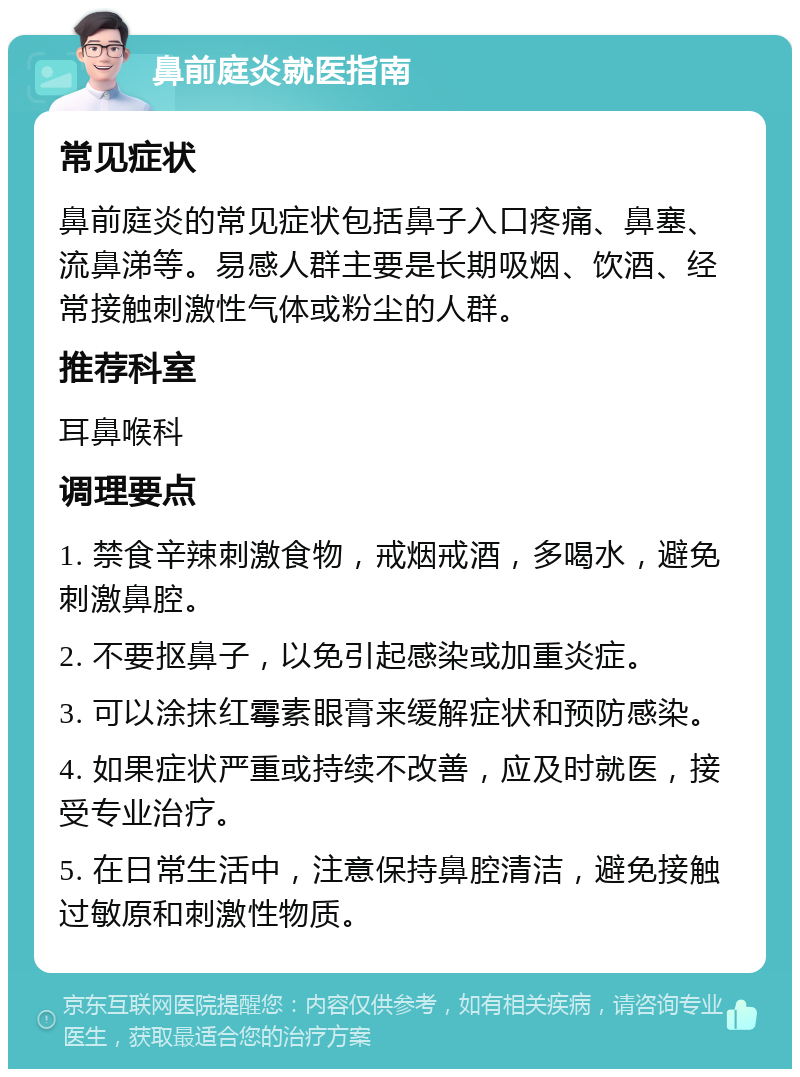 鼻前庭炎就医指南 常见症状 鼻前庭炎的常见症状包括鼻子入口疼痛、鼻塞、流鼻涕等。易感人群主要是长期吸烟、饮酒、经常接触刺激性气体或粉尘的人群。 推荐科室 耳鼻喉科 调理要点 1. 禁食辛辣刺激食物，戒烟戒酒，多喝水，避免刺激鼻腔。 2. 不要抠鼻子，以免引起感染或加重炎症。 3. 可以涂抹红霉素眼膏来缓解症状和预防感染。 4. 如果症状严重或持续不改善，应及时就医，接受专业治疗。 5. 在日常生活中，注意保持鼻腔清洁，避免接触过敏原和刺激性物质。