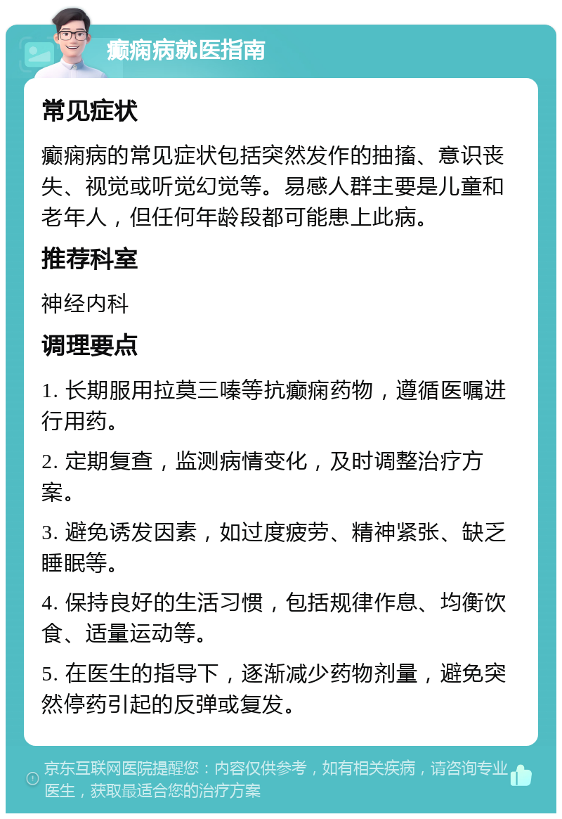 癫痫病就医指南 常见症状 癫痫病的常见症状包括突然发作的抽搐、意识丧失、视觉或听觉幻觉等。易感人群主要是儿童和老年人，但任何年龄段都可能患上此病。 推荐科室 神经内科 调理要点 1. 长期服用拉莫三嗪等抗癫痫药物，遵循医嘱进行用药。 2. 定期复查，监测病情变化，及时调整治疗方案。 3. 避免诱发因素，如过度疲劳、精神紧张、缺乏睡眠等。 4. 保持良好的生活习惯，包括规律作息、均衡饮食、适量运动等。 5. 在医生的指导下，逐渐减少药物剂量，避免突然停药引起的反弹或复发。